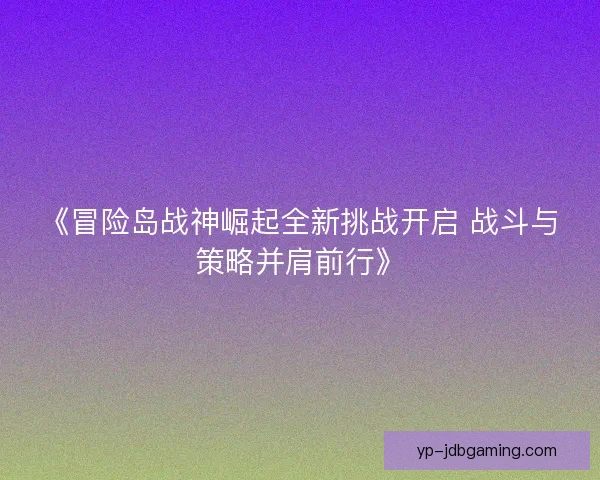 《冒险岛战神崛起全新挑战开启 战斗与策略并肩前行》