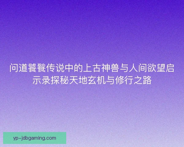 问道饕餮传说中的上古神兽与人间欲望启示录探秘天地玄机与修行之路 问道饕餮传说中的上古神兽与人间欲望启示录探秘天地玄机与修行之路