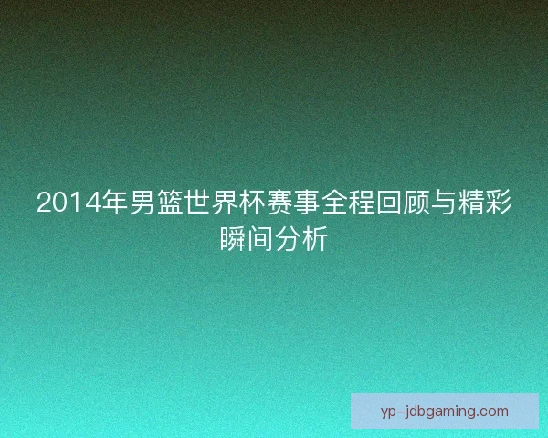 2014年男篮世界杯赛事全程回顾与精彩瞬间分析 2014年男篮世界杯赛事全程回顾与精彩瞬间分析