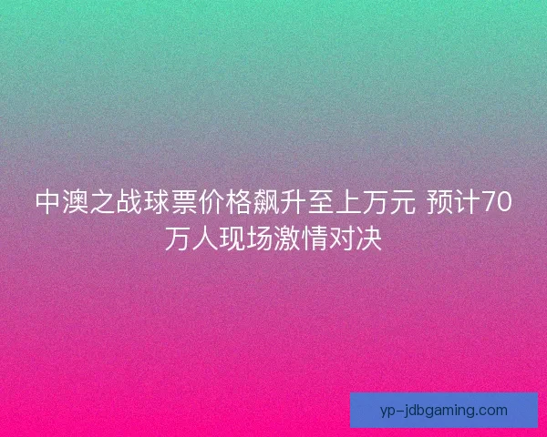 中澳之战球票价格飙升至上万元 预计70万人现场激情对决 中澳之战球票价格飙升至上万元 预计70万人现场激情对决