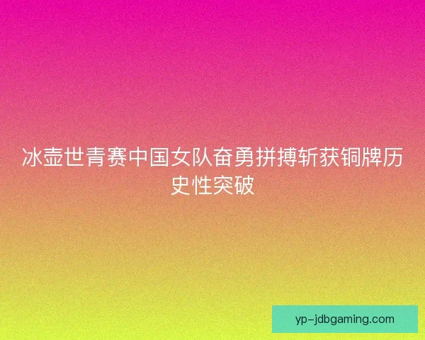 冰壶世青赛中国女队奋勇拼搏斩获铜牌历史性突破 冰壶世青赛中国女队奋勇拼搏斩获铜牌历史性突破