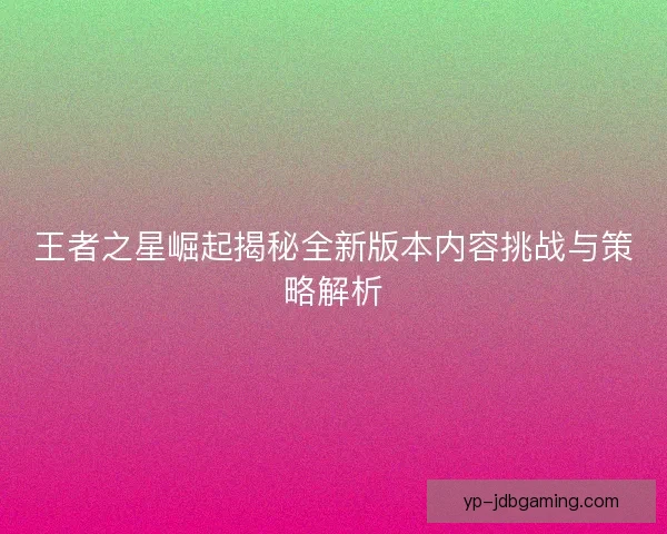 王者之星崛起揭秘全新版本内容挑战与策略解析