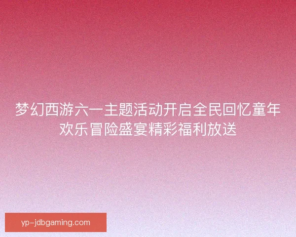 梦幻西游六一主题活动开启全民回忆童年欢乐冒险盛宴精彩福利放送