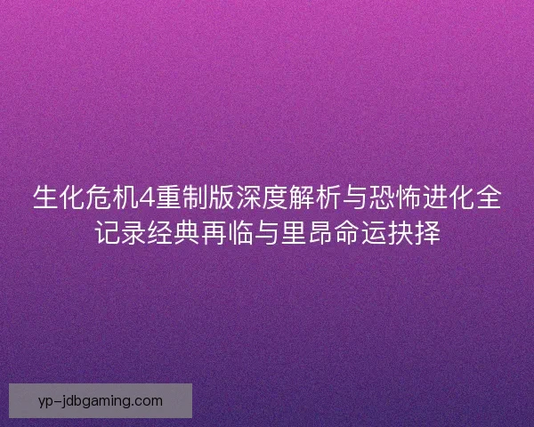 生化危机4重制版深度解析与恐怖进化全记录经典再临与里昂命运抉择