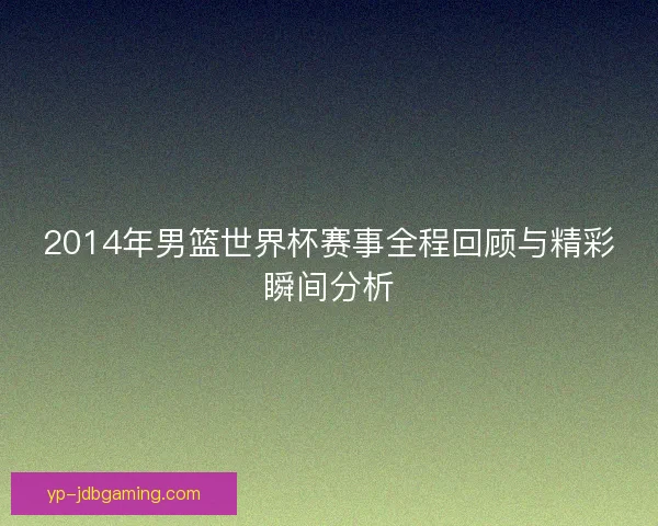 2014年男篮世界杯赛事全程回顾与精彩瞬间分析 2014年男篮世界杯赛事全程回顾与精彩瞬间分析