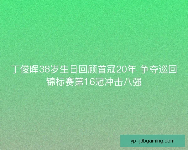 丁俊晖38岁生日回顾首冠20年 争夺巡回锦标赛第16冠冲击八强 丁俊晖38岁生日回顾首冠20年 争夺巡回锦标赛第16冠冲击八强