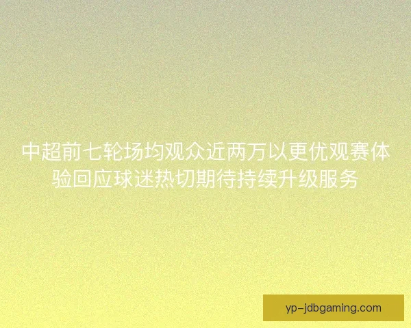 中超前七轮场均观众近两万以更优观赛体验回应球迷热切期待持续升级服务