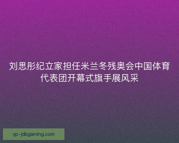 刘思彤纪立家担任米兰冬残奥会中国体育代表团开幕式旗手展风采