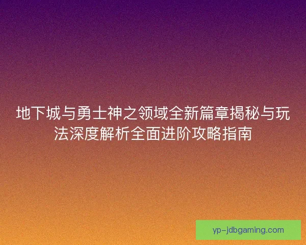 地下城与勇士神之领域全新篇章揭秘与玩法深度解析全面进阶攻略指南