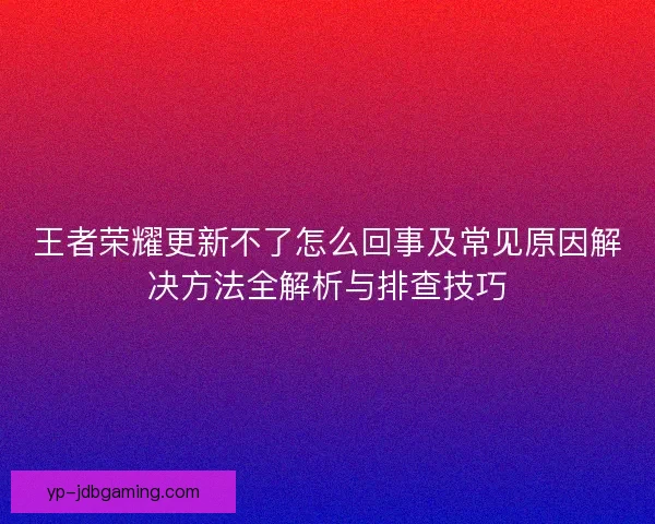 王者荣耀更新不了怎么回事及常见原因解决方法全解析与排查技巧