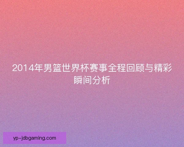 2014年男篮世界杯赛事全程回顾与精彩瞬间分析 2014年男篮世界杯赛事全程回顾与精彩瞬间分析