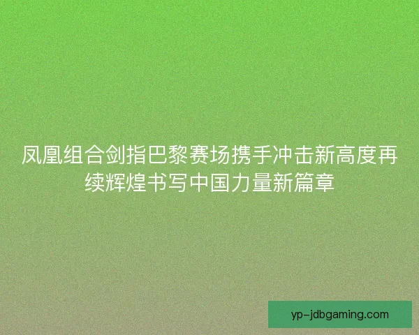 凤凰组合剑指巴黎赛场携手冲击新高度再续辉煌书写中国力量新篇章 凤凰组合剑指巴黎赛场携手冲击新高度再续辉煌书写中国力量新篇章