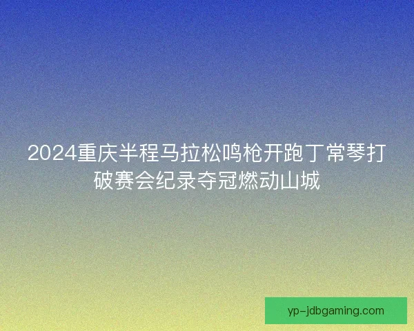 2024重庆半程马拉松鸣枪开跑丁常琴打破赛会纪录夺冠燃动山城