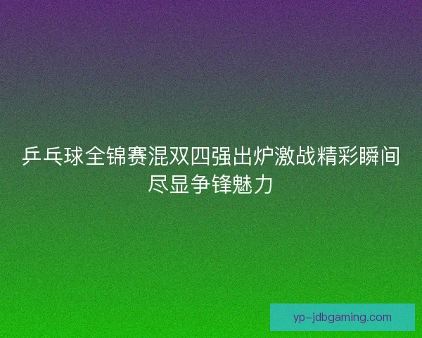 乒乓球全锦赛混双四强出炉激战精彩瞬间尽显争锋魅力
